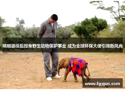 姚明退役后投身野生动物保护事业 成为全球环保大使引领新风尚