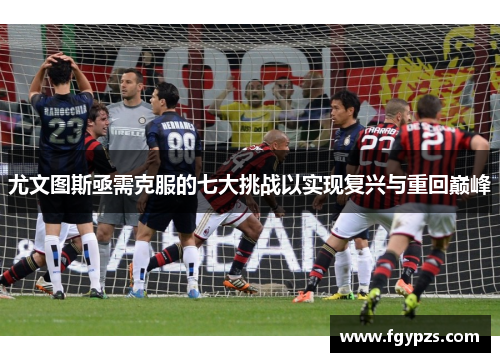 尤文图斯亟需克服的七大挑战以实现复兴与重回巅峰