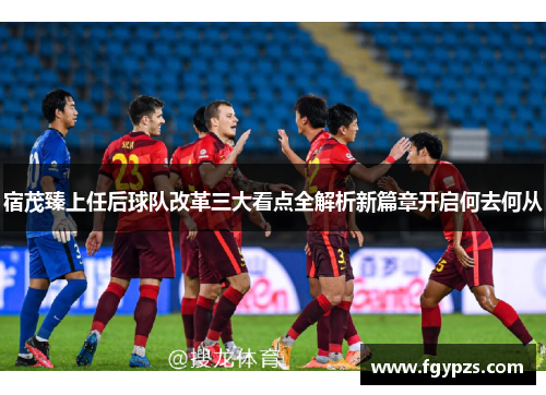 宿茂臻上任后球队改革三大看点全解析新篇章开启何去何从