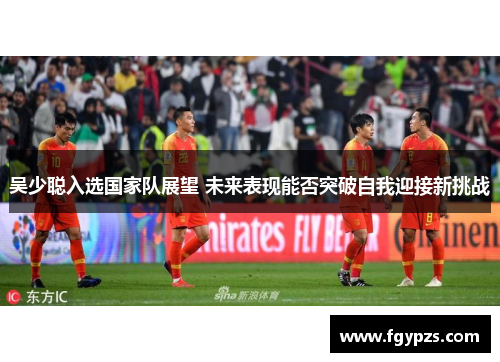 吴少聪入选国家队展望 未来表现能否突破自我迎接新挑战