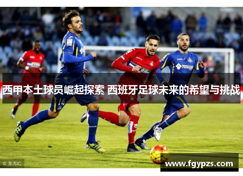 西甲本土球员崛起探索 西班牙足球未来的希望与挑战
