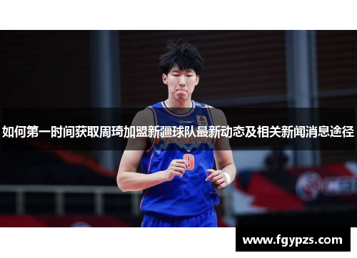 如何第一时间获取周琦加盟新疆球队最新动态及相关新闻消息途径