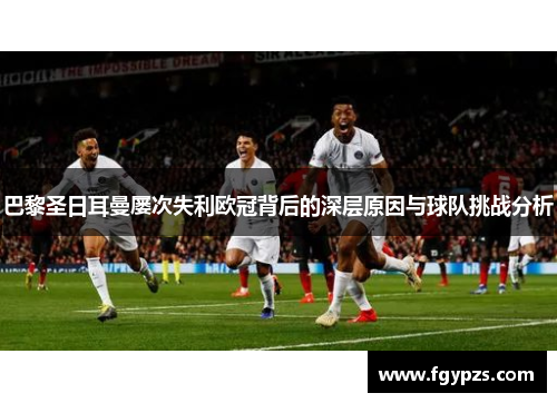 巴黎圣日耳曼屡次失利欧冠背后的深层原因与球队挑战分析 巴黎圣日耳曼屡次失利欧冠背后的深层原因与球队挑战分析