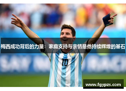 梅西成功背后的力量：家庭支持与亲情是他持续辉煌的基石