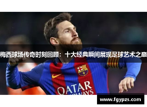 梅西球场传奇时刻回顾：十大经典瞬间展现足球艺术之巅