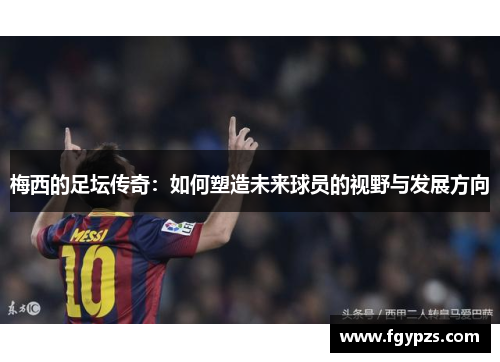 梅西的足坛传奇：如何塑造未来球员的视野与发展方向