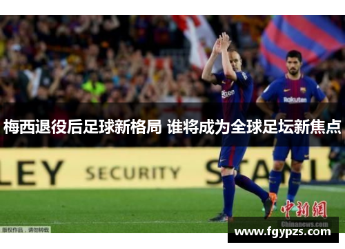 梅西退役后足球新格局 谁将成为全球足坛新焦点